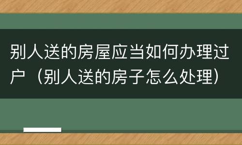 别人送的房屋应当如何办理过户（别人送的房子怎么处理）
