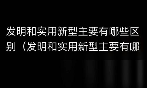 发明和实用新型主要有哪些区别（发明和实用新型主要有哪些区别和联系）