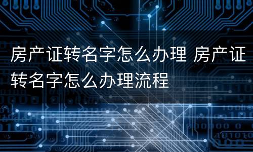 房产证转名字怎么办理 房产证转名字怎么办理流程
