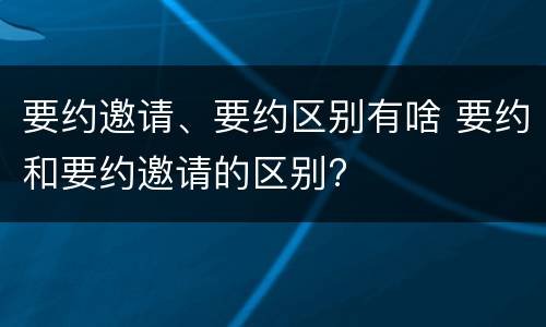 要约邀请、要约区别有啥 要约和要约邀请的区别?