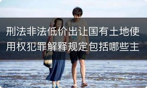 刑法非法低价出让国有土地使用权犯罪解释规定包括哪些主要内容