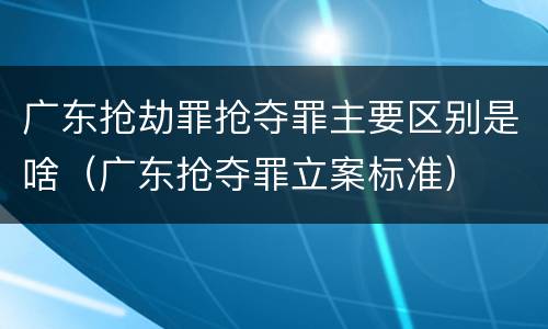 广东抢劫罪抢夺罪主要区别是啥（广东抢夺罪立案标准）