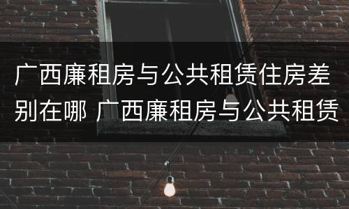 广西廉租房与公共租赁住房差别在哪 广西廉租房与公共租赁住房差别在哪儿