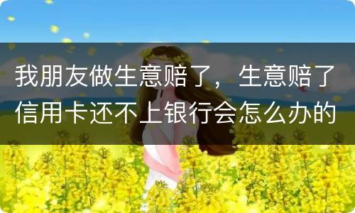 我朋友做生意赔了，生意赔了信用卡还不上银行会怎么办的啊