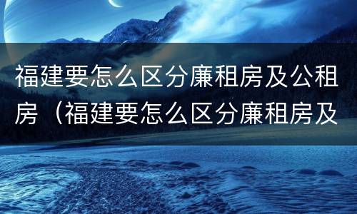 福建要怎么区分廉租房及公租房（福建要怎么区分廉租房及公租房的区别）