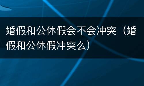 婚假和公休假会不会冲突（婚假和公休假冲突么）
