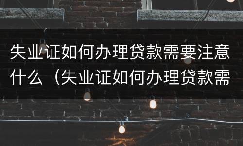失业证如何办理贷款需要注意什么（失业证如何办理贷款需要注意什么事项）