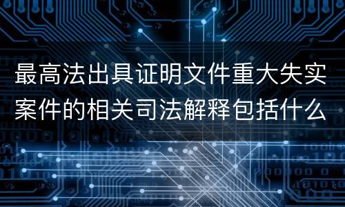 最高法出具证明文件重大失实案件的相关司法解释包括什么重要规定