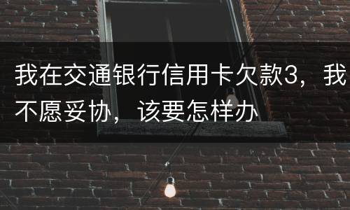 我在交通银行信用卡欠款3，我不愿妥协，该要怎样办