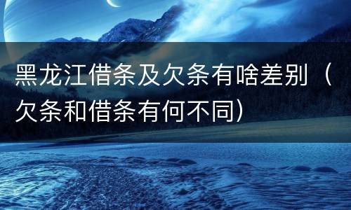 黑龙江借条及欠条有啥差别（欠条和借条有何不同）