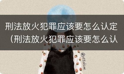 刑法放火犯罪应该要怎么认定（刑法放火犯罪应该要怎么认定呢）