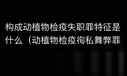 构成动植物检疫失职罪特征是什么（动植物检疫徇私舞弊罪与动植物检疫失职罪的区别在于）