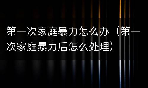 第一次家庭暴力怎么办（第一次家庭暴力后怎么处理）