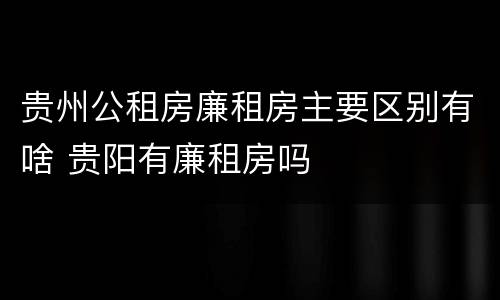 贵州公租房廉租房主要区别有啥 贵阳有廉租房吗