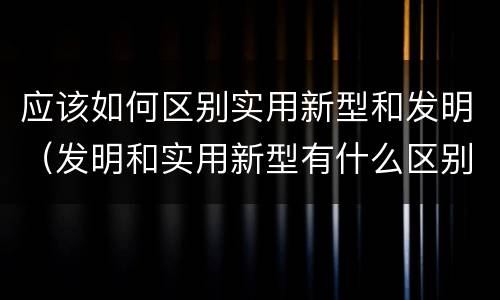 应该如何区别实用新型和发明（发明和实用新型有什么区别）