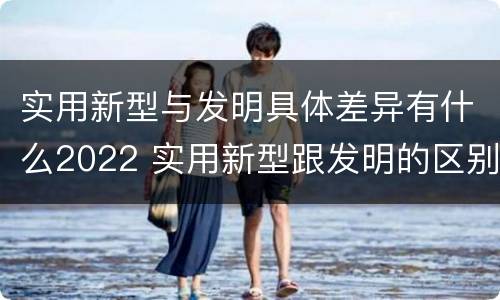 实用新型与发明具体差异有什么2022 实用新型跟发明的区别