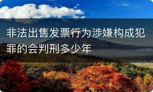 非法出售发票行为涉嫌构成犯罪的会判刑多少年