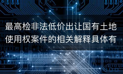 最高检非法低价出让国有土地使用权案件的相关解释具体有哪些重要内容