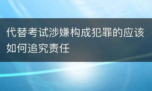 代替考试涉嫌构成犯罪的应该如何追究责任