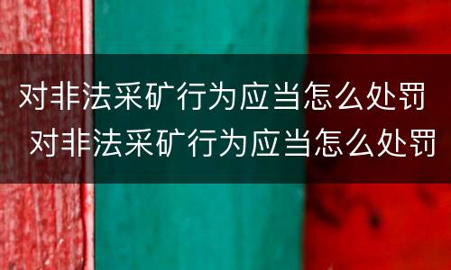 对非法采矿行为应当怎么处罚 对非法采矿行为应当怎么处罚