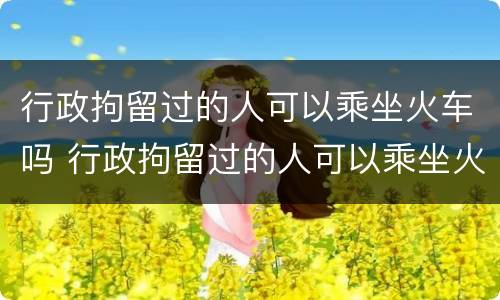 行政拘留过的人可以乘坐火车吗 行政拘留过的人可以乘坐火车吗知乎