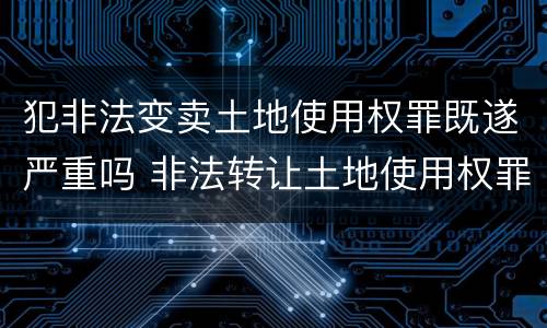 犯非法变卖土地使用权罪既遂严重吗 非法转让土地使用权罪情节严重