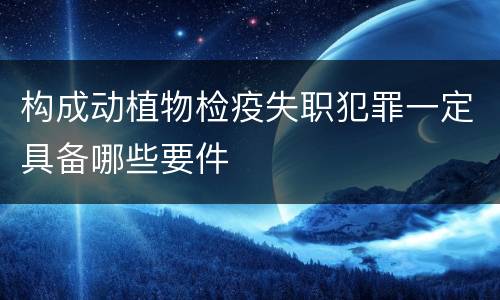 构成动植物检疫失职犯罪一定具备哪些要件