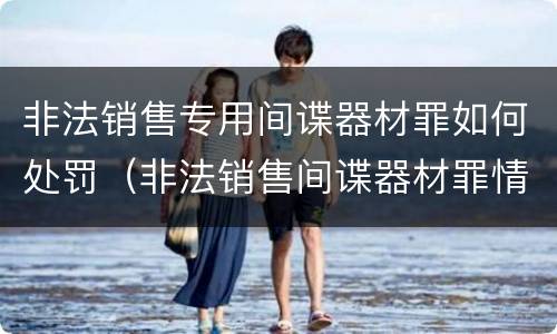 非法销售专用间谍器材罪如何处罚（非法销售间谍器材罪情节严重）