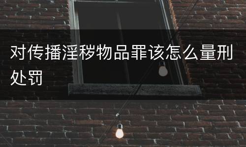 对传播淫秽物品罪该怎么量刑处罚