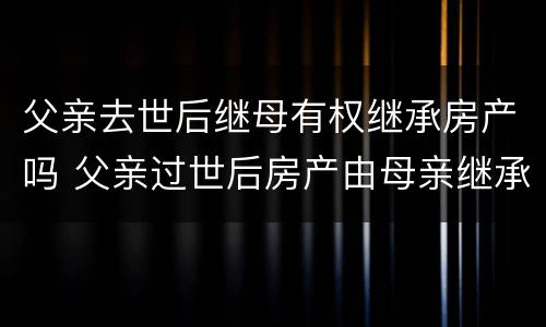 父亲去世后继母有权继承房产吗 父亲过世后房产由母亲继承吗