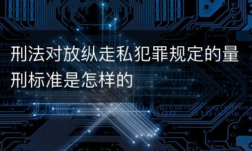 刑法对放纵走私犯罪规定的量刑标准是怎样的