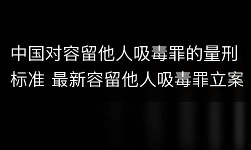 中国对容留他人吸毒罪的量刑标准 最新容留他人吸毒罪立案标准