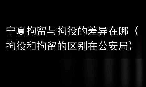 宁夏拘留与拘役的差异在哪（拘役和拘留的区别在公安局）
