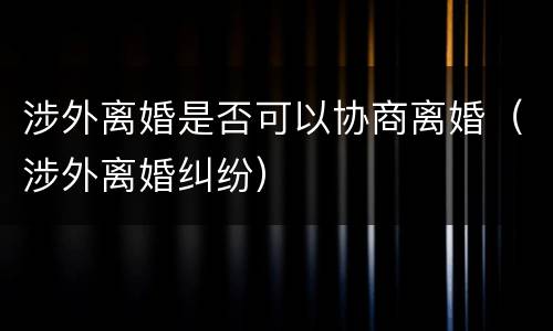涉外离婚是否可以协商离婚（涉外离婚纠纷）