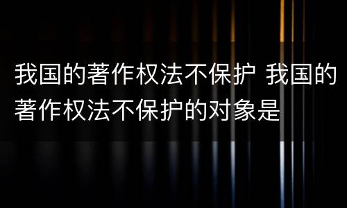 我国的著作权法不保护 我国的著作权法不保护的对象是
