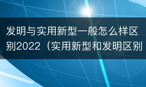 发明与实用新型一般怎么样区别2022（实用新型和发明区别）