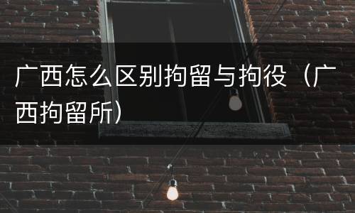 广西怎么区别拘留与拘役（广西拘留所）