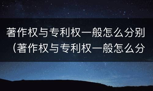 著作权与专利权一般怎么分别（著作权与专利权一般怎么分别的）