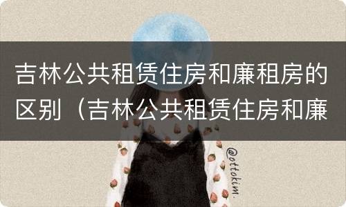 吉林公共租赁住房和廉租房的区别（吉林公共租赁住房和廉租房的区别是什么）