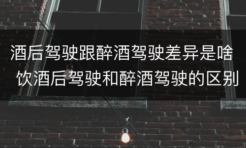 酒后驾驶跟醉酒驾驶差异是啥 饮酒后驾驶和醉酒驾驶的区别