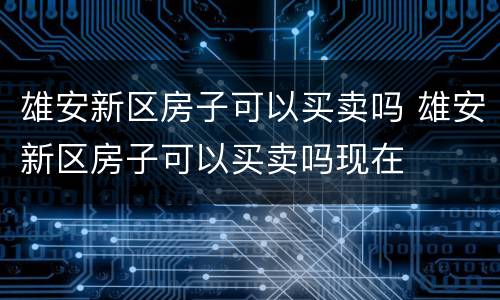雄安新区房子可以买卖吗 雄安新区房子可以买卖吗现在