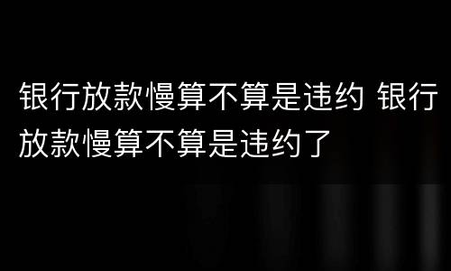 银行放款慢算不算是违约 银行放款慢算不算是违约了