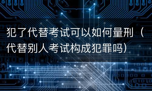 犯了代替考试可以如何量刑（代替别人考试构成犯罪吗）