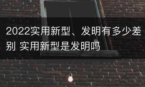 2022实用新型、发明有多少差别 实用新型是发明吗