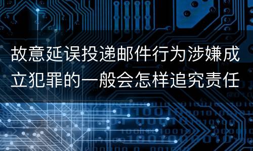 故意延误投递邮件行为涉嫌成立犯罪的一般会怎样追究责任
