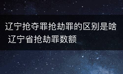 辽宁抢夺罪抢劫罪的区别是啥 辽宁省抢劫罪数额