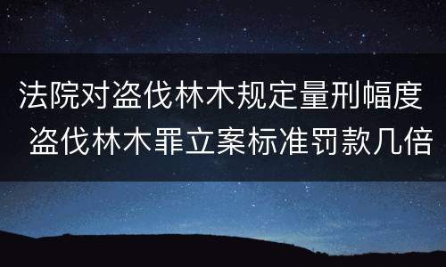 法院对盗伐林木规定量刑幅度 盗伐林木罪立案标准罚款几倍