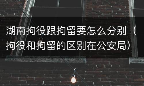 湖南拘役跟拘留要怎么分别（拘役和拘留的区别在公安局）