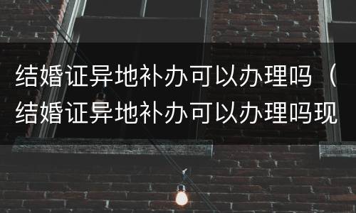 结婚证异地补办可以办理吗（结婚证异地补办可以办理吗现在）
