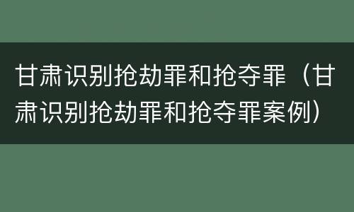 甘肃识别抢劫罪和抢夺罪（甘肃识别抢劫罪和抢夺罪案例）
